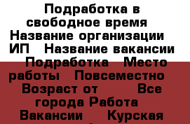 Подработка в свободное время › Название организации ­ ИП › Название вакансии ­ Подработка › Место работы ­ Повсеместно › Возраст от ­ 20 - Все города Работа » Вакансии   . Курская обл.